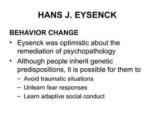 HANS J. EYSENCK
BEHAVIOR CHANGE
• Eysenck was optimistic about the
remediation of psychopathology
• Although people inherit genetic
predispositions, it is possible for them to
– Avoid traumatic situations
– Unlearn fear responses
– Learn adaptive social conduct
 