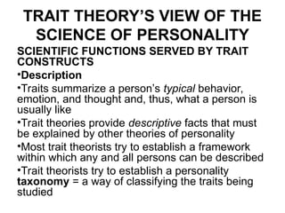 TRAIT THEORY’S VIEW OF THE
SCIENCE OF PERSONALITY
SCIENTIFIC FUNCTIONS SERVED BY TRAIT
CONSTRUCTS
•Description
•Traits summarize a person’s typical behavior,
emotion, and thought and, thus, what a person is
usually like
•Trait theories provide descriptive facts that must
be explained by other theories of personality
•Most trait theorists try to establish a framework
within which any and all persons can be described
•Trait theorists try to establish a personality
taxonomy = a way of classifying the traits being
studied
 