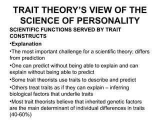 TRAIT THEORY’S VIEW OF THE
SCIENCE OF PERSONALITY
SCIENTIFIC FUNCTIONS SERVED BY TRAIT
CONSTRUCTS
•Explanation
•The most important challenge for a scientific theory; differs
from prediction
•One can predict without being able to explain and can
explain without being able to predict
•Some trait theorists use traits to describe and predict
•Others treat traits as if they can explain – inferring
biological factors that underlie traits
•Most trait theorists believe that inherited genetic factors
are the main determinant of individual differences in traits
(40-60%)
 