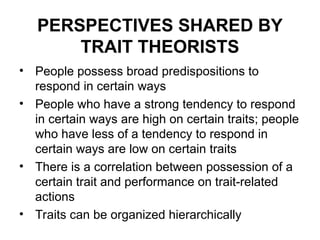PERSPECTIVES SHARED BY
TRAIT THEORISTS
• People possess broad predispositions to
respond in certain ways
• People who have a strong tendency to respond
in certain ways are high on certain traits; people
who have less of a tendency to respond in
certain ways are low on certain traits
• There is a correlation between possession of a
certain trait and performance on trait-related
actions
• Traits can be organized hierarchically
 