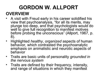 GORDON W. ALLPORT
OVERVIEW
• A visit with Freud early in his career solidified his
view that psychoanalysis, “for all its merits, may
plunge too deep, and that psychologists would do
well to give full recognition to manifest motives
before probing the unconscious” (Allport, 1967, p.
8).
• Highlighted healthy, organized aspects of human
behavior, which contrasted the psychoanalytic
emphasis on animalistic and neurotic aspects of
behavior
• Traits are basic units of personality grounded in
the nervous system
• Traits are defined by their frequency, intensity,
and range of situations in which they manifest
 