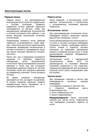 Первый запуск
Первый запуск – это кратковременная
эксплуатация котла после его подключения
к системе отопления. Элементы
управления котлом (рабочий термостат)
настраиваются из расчета, чтобы при
максимальной температуре теплоносителя
в системе отопления котел работал с как
можно меньшим количеством остановок
(отключений).
Управляющие элементы котла (рабочий
термостат) устанавливаются таким обра-
зом, чтобы была достигнута самая высокая
возможная температура теплоносителя в
системе отопления и, одновременно, было
как можно меньшее количество отключе-
ний котла.
После того, как в помещении установится
заданная по рабочему термостату
температура, котел автоматически
отключится. При установившемся значении
давления в котле еще раз осторожно
произведите удаление воздуха из системы
отопления, после чего увеличьте давление
до измеренного значения. Потом охладите
систему.
Во время снижения температуры
проследите за тем, не падает ли давление.
В случае снижения давления найдите
негерметичные места, изолируйте их и
повторите первый запуск котла.
Работа котла
После введения в эксплуатацию, котёл
работает автоматически в соответствии
с установленным значением рабочего
термостата.
Отключение котла
При кратковременном отключении котла,
необходимо погасить запальную горелку
(регулятор в положении „точка“).
Есливзимнийпериодкотелнеиспользуется,
то котел и систему отопления необходимо
опорожнить. Однако, необходимо избегать
частых сливов и подпиток системы
отопления во избежании образования
накипи и отложений внутри котла, а также
возникновения коррозии оборудования.
Предупреждение:
Эксплуатация котла с температурой
теплоносителя менее 50°C не
рекомендуется, т.к. вызывает обильное
отделение конденсата и, как следствие,
повышенный коррозийный знос внутренних
полостей котла, резко сокращающих срок
его службы.
Чистка котла
Для проведения, осмотра и чистки (при
необходимости) вытяжных каналов
необходимо:
1. отсоединить провода от датчика тяги
2. открутить крепежные винты
стабилизатора тяги
3. снять стабилизатор тяги
4. вынуть турбулизаторы
Предупреждение: После окончания
осмотра или чистки котла, стабилизатор
тяги необходимо установить обратно на
котел.
Эксплуатация котла
 