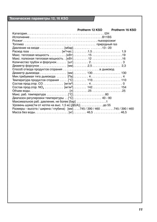 11
	 Protherm 12 KSO	 Protherm 16 KSO
Категория. .  .  .  .  .  .  .  .  .  .  .  .  .  .  .  .  .  .  .  .  .  .  .  .  .  .  . .  .  .  .  .  .  .  .  .  .  .  .  .  .  .  .  .  .  . I2H
Исполнение. .  .  .  .  .  .  .  .  .  .  .  .  .  .  .  .  .  .  .  .  .  .  .  .  . .  .  .  .  .  .  .  .  .  .  .  .  .  .  .  .  . B11BS
Розжиг. .  .  .  .  .  .  .  .  .  .  .  .  .  .  .  .  .  .  .  .  .  .  .  .  .  .  .  .  . .  .  .  .  .  .  .  .  .  .  .  .  .  .  . пьезорозжиг
Топливо . .  .  .  .  .  .  .  .  .  .  .  .  .  .  .  .  .  .  .  .  .  .  .  .  .  .  .  . .  .  .  .  .  .  .  .  .  .  .  .  .  . природный газ
Давление на входе. .  .  .  .  .  .  .  .  .  .  .  .  .  . [мбар]. .  .  .  .  .  .  .  .  .  . .  .  .  .  .  . 13 - 20
Расход газа . . . . . . . . . . . . . . . . . . . . [м3
/час.]. .  .  .  .  .  .  .  . 1,5  .  .  .  .  .  .  .  .  .  .  .  .  .  .  .  .  . 1,9
Макс. тепловая мощность. .  .  .  .  .  .  .  .  . [кВт]. .  .  .  .  .  .  .  . 15  .  .  .  .  .  .  .  .  .  .  .  .  .  .  .  .  . 19
Макс. полезная тепловая мощность. . [кВт]. .  .  .  .  .  .  .  . 12  .  .  .  .  .  .  .  .  .  .  .  .  .  .  .  .  . 16
Количество трубок и форсунок. .  .  .  .  .  . [шт]. .  .  .  .  .  .  .  .  . 2 .  .  .  .  .  .  .  .  .  .  .  .  .  .  .  .  .  .  . 3
Диаметр форсунок. .  .  .  .  .  .  .  .  .  .  .  .  .  .  .  . [мм]. .  .  .  .  .  .  .  . 2,5  .  .  .  .  .  .  .  .  .  .  .  .  .  .  .  .  . 2,3
Способ отвода продуктов сгорания . .  .  .  .  .  .  .  .  .  .  .  .  .  .  .  .  .  .  .  .  . в дымоход
Диаметр дымохода. .  .  .  .  .  .  .  .  .  .  .  .  .  .  .  . [мм]. .  .  .  .  .  .  .  . 130 .  .  .  .  .  .  .  .  .  .  .  .  .  .  .  .  . 130
Мин.требуемая тяга дымохода . .  .  .  .  .  . [Па]. .  .  .  .  .  .  .  .  . 4 .  .  .  .  .  .  .  .  .  .  .  .  .  .  .  .  .  .  . 4
Температура продуктов сгорания. .  .  .  . [°C]. .  .  .  .  .  .  .  . 110 .  .  .  .  .  .  .  .  .  .  .  .  .  .  .  .  . 110
Состав прод.сгор. СО. .  .  .  .  .  .  .  .  .  .  .  . [мг/м3]. .  .  .  .  .  .  .  .  . 4 .  .  .  .  .  .  .  .  .  .  .  .  .  .  .  .  .  .  . 0
Состав прод.сгор. NOx . .  .  .  .  .  .  .  .  .  .  . [мг/м3]. .  .  .  .  .  .  .  . 142 .  .  .  .  .  .  .  .  .  .  .  .  .  .  .  .  . 154
Объем воды. .  .  .  .  .  .  .  .  .  .  .  .  .  .  .  .  .  .  .  .  .  .  . [л]. .  .  .  .  .  .  .  . 25 . .  .  .  .  .  .  .  .  .  .  .  .  .  .  .  .  . 25
Макс. раб. температура. .  .  .  .  .  .  .  .  .  .  .  . [°C]. .  .  .  .  .  .  .  .  .  .  .  .  .  .  .  .  .  .  . 80
Диапазон регулировки температуры . . [°C]. .  .  .  .  .  .  .  .  .  .  .  .  .  .  .  .  . 40 - 90
Максимальное раб. давление, не более [бар]. .  .  .  .  .  .  .  .  .  .  .  .  .  .  .  .  . 1
Уровень шума(1м от котла на выс. 1,5 м)	 [Дб(А)]. .  .  .  .  .  .  .  .  .  .  .  .  . до 55
Размеры - высота / ширина / глубина) 	 [мм]. .  .  . 745 / 390 / 460 . .  .  .  .  .  .  . 745 / 390 / 460
Масса без воды. .  .  .  .  .  .  .  .  .  .  .  .  .  .  .  .  .  .  .  . [кг]. .  .  .  .  .  .  .  . 46,5 .  .  .  .  .  .  .  .  .  .  .  .  .  .  .  . 46,5
Технические параметры 12, 16 KSO
 