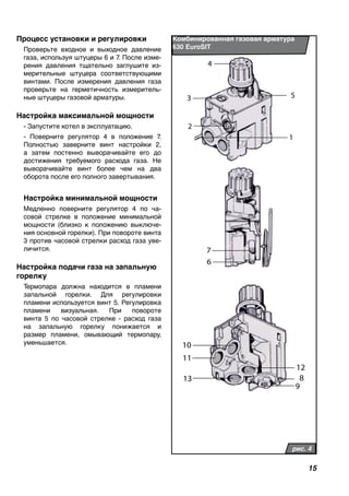 15
Процесс установки и регулировки
Проверьте входное и выходное давление
газа, используя штуцеры 6 и 7. После изме-
рения давления тщательно заглушите из-
мерительные штуцера соответствующими
винтами. После измерения давления газа
проверьте на герметичность измеритель-
ные штуцеры газовой арматуры.
Настройка максимальной мощности
- Запустите котел в эксплуатацию.
- Поверните регулятор 4 в положение 7.
Полностью заверните винт настройки 2,
а затем постенно выворачивайте его до
достижения требуемого расхода газа. Не
выворачивайте винт более чем на два
оборота после его полного завертывания.
Настройка минимальной мощности
Медленно поверните регулятор 4 по ча-
совой стрелке в положение минимальной
мощности (близко к положению выключе-
ния основной горелки). При повороте винта
3 против часовой стрелки расход газа уве-
личится.
Настройка подачи газа на запальную
горелку
Термопара должна находится в пламени
запальной горелки. Для регулировки
пламени используется винт 5. Регулировка
пламени визуальная. При повороте
винта 5 по часовой стрелке - расход газа
на запальную горелку понижается и
размер пламени, омывающий термопару,
уменьшается.
Комбинированная газовая арматура
630 EuroSIT
рис. 4
4
53
2
1
7
6
10
11
13
12
8
9
 