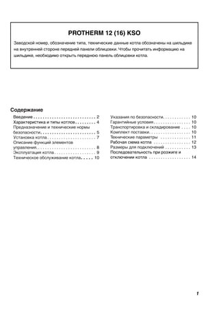 PROTHERM 12 (16) KSO
Заводской номер, обозначение типа, технические данные котла обозначены на шильдике
на внутренней стороне передней панели облицовки. Чтобы прочитать информацию на
шильдике, необходимо открыть переднюю панель облицовки котла.
Содержание
Введение. .  .  .  .  .  .  .  .  .  .  .  .  .  .  .  .  .  .  .  .  .  .  .  .  .  .  . 2
Характеристика и типы котлов. .  .  .  .  .  .  .  .  . 4
Предназначение и технические нормы
безопасности. .  .  .  .  .  .  .  .  .  .  .  .  .  .  .  .  .  .  .  .  .  .  .  . 5
Установка котла. . . . . . . . . . . . . . . . . . . . . . 7
Описание функций элементов
управления.. . . . . . . . . . . . . . . . . . . . . . . . . . 8
Эксплуатация котла. . . . . . . . . . . . . . . . . . . 9
Техническое обслуживание котла. .  .  .  .  . 10
Указания по безопасности. . . . . . . . . . . . . 10
Гарантийные условия. . . . . . . . . . . . . . . . . 10
Транспортировка и складирование . . . . . 10
Комплект поставки. . . . . . . . . . . . . . . . . . . 10
Технические параметры . . . . . . . . . . . . . . 11
Рабочая схема котла . . . . . . . . . . . . . . . . . 12
Размеры для подключений . . . . . . . . . . . . 13
Последовательность при розжиге и
отключении котла . . . . . . . . . . . . . . . . . . . 14
 