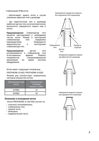 стабилизация КПД котла
- обеспечивает защиту котла в случае
появления обратной тяги в дымоходе
- при недостаточной тяге в дымоходе
сработаетдатчиктяги,котелавтоматически
выключится (прекратится подача газа в
котел).
Предупреждение: Стабилизатор тяги
является неотъемлемой и необходимой
частью котла. Размер и конструкция
стабилизатора тяги определена
производителем. Запрещается
вмешательство в конструкцию
стабилизатора тяги.
Предупреждение: датчик тяги
установливается в стабилизатор тяги
аттестованным фирмой Protherm
специалистом специализированной
организации во время монтажа
оборудования.
Котёл имеет следующий типовой ряд:
PROTHERM 12 KSO, PROTHERM 16 KSO.
Типовой ряд соответствует номинальным
тепловым мощностям котлов:
Обозначение типа
котла
Номинальная
тепловая
мощность (кВт)
12 KSO 12
16 KSO 16
Описание и оснащение котла
Котел PROTHERM 12 (16) KSO состоит из:
-	 стального теплообменника,
-	 стабилизатор тяги,
-	 газовой части,
-	 облицовки,
-	 гидравлической части.
Направление продуктов сгорания
без нарушения тяги в дымоходе
lin
Продукты
сгорания
Датчик
тяги
Прерыватель
тяги
Направление продуктов сгорания
при обратной тяге в дымоходе
Направление продуктов сгорания
при нарушении тяги в дымоходе
3
 