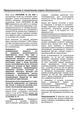 сгорания (например, различные типы
теплообменников для использования
остаточного тепла). Дымоход не входит в
поставку котла.
Воздух для горения поступает в котел
из помещения, в котором он установлен.
Следует обеспечить приток в помещение
достаточного количества воздуха для
горения - около 11 м3 воздуха на 1 м3
природного газа.
Вовремяперемещениякотлапредъявляются
специальныетребования(например,защита
панелей от повреждений).
Минимальное рабочее пространство,
которое необходимо оставлять свободным
вблизи котла, должно быть таким, чтобы
можно было свободно и безопасно
производить ремонтные работы и сервисное
обслуживание (рекомендуется оставлять
минимально 300 мм с каждой стороны и
минимально 600 мм перед котлом).
Котел устанавливается на строительный
фундамент, т.е. на пол или подставку.
Фундамент помещения должен обладать
достаточной несущей способностью и
не быть скользким. Уборка помещения
может производиться только сухим
способом (например, с помощью пылесоса).
При установке котла на пол из горючих
материалов, котел необходимо поместить
на негорючую изоляционную подложку,
размер которой превышает площадь котла
минимум на 100 мм. При перемещении
котла в другое помещение двери должны
быть шириной не менее 65 см.
В помещении, в котором установлен
котел, запрещается хранить и
использовать взрывоопасные или
легковоспламеняющиеся материалы
(например, бензин, бумагу, краски и т. п.).
Котёл не разрешается устанавливать в по-
мещениях, где температура понижается до
5 Со
.
Предупреждение: В практике могут воз-
никать ситуации, при которых потребитель
должен соблюдать необходимые меры пре-
досторожности:
	Предназначение и технические нормы безопасности
Ввод котла PROTHERM 12 (16) KSO в
эксплуатацию после его установки может
проводить только аттестованный фирмой
Protherm специалист специализированной
организации. Котёл PROTHERM 12 (16)
KSO предназначен для работы на природ-
ном газе с номинальным давлением в рас-
пределительной сети 13 - 20 мбар. Внутрен-
няя распределительная сеть газопровода и
газовый счетчик должны быть подобраны с
учетом других газовых приборов потреби-
теля. Диаметр трубы, подводящей газ к кот-
лу, не должен быть заужен.
Котел рассчитан на рабочее давление
воды в системе отопления 0.1 МПа. Вода в
системе отопления должна иметь значение
pH  7, а ее карбонатная твердость должна
быть минимальной.
Запрещается использовать
незамерзающие жидкости из-
за ухудшения эксплуатационных
характеристик котла. Речь идет о
снижении коэфициента теплоотдачи,
повышенной вязкости, что ухудшает
циркуляцию, повышает текучесть через
уплотнения, ведет к более быстрому
износу теплообменника котла. Если для
конкретных условий не будет найдена
иная возможность предупреждения
замерзания системы отопления, то
нарушение некоторых функций или
возможные неисправности котлов,
возникшие в результате применения
незамерзающих жидкостей, не будут
признаваться гарантийными.
Исполнение котла независимого от элек-
тричества предполагает его подключе-
ние только к открытым системам отоп-
ления с естественной циркуляцией.
Способ отвода продуктов сгорания для
данного котла – в дымоход с постоянной
тягой от 3 до 40 Па. Размер выхода для
подсоединения дымохода для PROTHERM
12 (16) KSO: Ø 130
Предупреждение: Запрещается
помещать в дымоход предметы,
препятствующие прохождению продуктов
 