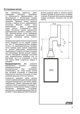 При проведении сервисных работ
необходимо соблюдать требования
по безопасности, предъявляемые при
обслуживании и эксплуатации газовых
приборов. Внешние панели котла являются
съемными. Передняя панель крепится
петлями к корпусу котла и зафиксирована
магнитами. Верхняя панель, после
вывинчивания двух находящихся
сзади винтов, откидывается снизу
вверх. Остальные панели прикреплены
самонарезными винтами к каркасу котла.
При транспортировке котла необходимо
проявлять повышенную осторожность,
учитывая положение центра тяжести
котла.
Патрубкидлягидравлическогоподключения
котла находятся на его задней стороне
(см. рис. 3 “Присоединительные размеры
котла”). На присоединительные патрубки
котла (прежде всего газовое соединение)
не должно действовать механическое
напряжение со стороны системы отопления
или газопровода. Данное условие требует
точного соблюдения размеров окончаний
всех соединительных патрубков как по
вертикали, так и по отношению к стене
или между собой (отдельных вводов и
выводов).
Предупреждение: Все элементы
безопасности системы отопления
(предохранительный клапан,
расширительный бак) необходимо
установливать так, чтобы между котлом
или системой отопления и элементами
безопасности системы отопления не было
запорной арматуры (отсечных кранов).
Устройство дымовой трубы должно
отвечатьтребованиямдействующимправил
пожарной безопасности для жилых домов,
требованиям “Правил производства работ
и ремонта печей, дымоходов и газоходов” и
выполнять Строительные нормы и правила
Российской Федерации “Отопление,
вентиляция и кондиционирование СНиП 41-
01-2003” и“Газоснабжение СНиП 2.04.08-87”.
Установка котла
100см
А
25см
КОТЕЛ
50 см
Б
рис. 1
Высота дымовой трубы от нижнего уровня
аппарата (размер А) должна быть не менее
5 метров. В нижней части канала дымохода
следует установить заглушку (поз. Б) для
чистки.
 