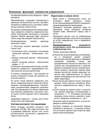 Описание функций элементов управления
На верхней панели котла находится термо-
манометр.
Термоманометр - указывает температуру и
давление теплоносителя в котле, чем обес-
печивается правильность установки темпе-
ратуры рабочим термостатом.
На корпусе комбинированной газовой арма-
туры находятся элементы управления роз-
жигом (погасанием) запальной и основной
горелок. Газовая арматура будет доступна
после открытия лицевой панели котла.
Комбинированная газовая арматура
включает в себя:
1) Регулятор газовой арматуры который
служит для:
- отключения котла (включая отключение
запальной горелки) - обозначение „точ-
ка“;
- розжига запальной горелки - обозначение
„искра“;
- розжиг основной горелки - обозначение
цифры „1 - 7“.
Отдельные положения регулятора устанав-
ливаются поворотом с одновременно лег-
ким нажатие на ручку регулятора.
2) Кнопку пьезорозжига - при нажатии на
кнопку появляется искра для розжига за-
пальной горелки.
На котле также имеются сервисные эле-
менты, предназначенные только для обслу-
живания квалифицированными техничес-
кими специалистами сервисных организа-
ций. Они размещаются в блоке управления
под панелью управления и доступны толь-
ко после снятия верхней части облицовки
котла.
Аварийный термостат - служит для отклю-
чения котла при перегреве.
Система контроля тяги дымохода
Котел оснащен системой контроля тяги
дымохода (СКТД). При недостаточной тяге
в дымоходе сработает датчик тяги, котел
автоматически выключится (прекратится
подача газа в котел).
Подготовка и запуск котла
Ввод котла в эксплуатацию после его
установки может проводить только
аттестованныйфирмойProthermспециалист
специализированной организации.
Проверьте значение давления воды по
манометру котла Откройте запорный
газовый кран, обеспечьте подачу газа в
котел.
Прикрепите датчик тяги на стабилизатор
тяги двумя винтами, после этого установите
на котел прерыватель тяги и прикрепите
его к котлу.
Предупреждение: запрещается
использовать котел без установленного
стабилизатора тяги.
Розжиг запальной горелки:
а) Регулятор газовой арматуры устанавлива-
ем в положение „искра“ (поворот
регулятора газовой арматуры в требуемое
положение возможен только при
одновременном легком его нажатии) и не-
сколько раз последовательно и кратков-
ременно нажимаем кнопку пьезорозжига.
После розжига запальной горелки удер-
живаем регулятор газовой арматуры на-
жатым ещё приблезительно 10 секунд.
(время необходимое для достаточного на-
грева термопары);
б) Если запальная горелка гаснет, повторите
процесс после щелчка устройства безо-
пасности (приблизительно через 1 мину-
ту);
в) Если запальная горелка горит, то регуля-
тор газовой арматуры устанавливаем в
положение „1 - 7“. Установка регулятора
возможна после легкого нажатия и пово-
рота в требуемое положение от 1 до 7.
Основная горелка разжигается, и котел пе-
реходит в режим работы.
Контроль пламени на запальной горелке
проводится визуально, с помощью отверс-
тия на панели горелки (при открытой пере-
дней понели облицовки).
 