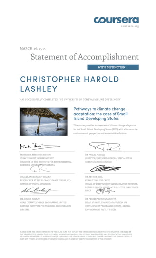 coursera.org
Statement of Accomplishment
WITH DISTINCTION
MARCH 26, 2015
CHRISTOPHER HAROLD
LASHLEY
HAS SUCCESSFULLY COMPLETED THE UNIVERSITY OF GENEVA'S ONLINE OFFERING OF
Pathways to climate change
adaptation: the case of Small
Island Developing States
This course provided an overview of climate change adaptation
for the Small Island Developing States (SIDS) with a focus on the
environmental perspective and sustainable solutions.
PROFESSOR MARTIN BENISTON
CLIMATOLOGIST, MEMBER OF IPCC
DIRECTOR OF THE INSTITUTE FOR ENVIRONMENTAL
SCIENCES, UNIVERSITY OF GENEVA
DR PASCAL PEDUZZI
DIRECTOR, UNEP/GRID-GENEVA , SPECIALIST IN
REMOTE SENSING AND GIS
DR ALEXANDER SANDY BISARO
RESEARCHER AT THE GLOBAL CLIMATE FORUM , CO-
AUTHOR OF PROVIA GUIDANCE
DR ARTHUR DAHL
CONSULTING ECOLOGIST
BOARD OF DIRECTORS OF GLOBAL ISLANDS NETWORK,
RETIRED DEPUTY ASSISTANT EXECUTIVE DIRECTOR OF
UNEP
MR. ANGUS MACKAY
HEAD, CLIMATE CHANGE PROGRAMME, UNITED
NATIONS INSTITUTE FOR TRAINING AND RESEARCH
(UNITAR)
DR PRADEEP KURUKULASURIYA
HEAD, CLIMATE CHANGE ADAPTATION, UN
DEVELOPMENT PROGRAMME (UNDP) - GLOBAL
ENVIRONMENT FACILITY (GEF)
PLEASE NOTE: THE ONLINE OFFERING OF THIS CLASS DOES NOT REFLECT THE ENTIRE CURRICULUM OFFERED TO STUDENTS ENROLLED AT
THE UNIVERSITY OF GENEVA. THIS STATEMENT DOES NOT AFFIRM THAT THIS STUDENT WAS ENROLLED AS A STUDENT AT THE UNIVERSITY
OF GENEVA IN ANY WAY. IT DOES NOT CONFER A UNIVERSITY OF GENEVA GRADE; IT DOES NOT CONFER UNIVERSITY OF GENEVA CREDIT; IT
DOES NOT CONFER A UNIVERSITY OF GENEVA DEGREE; AND IT DOES NOT VERIFY THE IDENTITY OF THE STUDENT.
 
