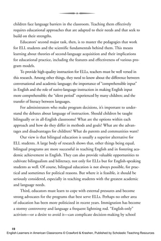children face language barriers in the classroom. Teaching them effectively
requires educational approaches that are adapted to their needs and that seek to
build on their strengths.
Educators’ second major task, then, is to master the pedagogies that work
for ELL students and the scientific fundamentals behind them. This means
learning about theories of second-language acquisition and their implications
for educational practice, including the features and effectiveness of various pro-
gram models.
To provide high-quality instruction for ELLs, teachers must be well versed in
this research. Among other things, they need to know about the difference between
conversational and academic language; the importance of “comprehensible input”
in English and the role of native-language instruction in making English input
more comprehensible; the “silent period” experienced by many children; and the
transfer of literacy between languages.
For administrators who make program decisions, it’s important to under-
stand the debates about language of instruction. Should children be taught
bilingually or in all-English classrooms? What are the options within each
approach and how do they differ in methods and goals? What are the advan-
tages and disadvantages for children? What do parents and communities want?
Our view is that bilingual education is usually a superior alternative for
ELL students. A large body of research shows that, other things being equal,
bilingual programs are more successful in teaching English and in fostering aca-
demic achievement in English. They can also provide valuable opportunities to
cultivate bilingualism and biliteracy, not only for ELLs but for English-speaking
students as well. Of course, bilingual education is not always possible, for prac-
tical and sometimes for political reasons. But where it is feasible, it should be
seriously considered, especially in teaching students with the greatest academic
and language needs.
Third, educators must learn to cope with external pressures and become
strong advocates for the programs that best serve ELLs. Perhaps no other area
of education has been more politicized in recent years. Immigration has become
a stormy controversy and language a frequent lightning rod. “English-only”
activism—or a desire to avoid it—can complicate decision-making by school
10
English Learners in American Classrooms © Crawford & Krashen, Published by Scholastic Teaching Resources
 