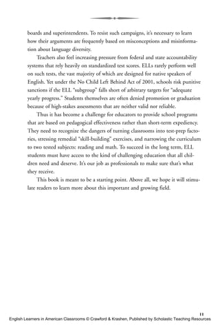 boards and superintendents. To resist such campaigns, it’s necessary to learn
how their arguments are frequently based on misconceptions and misinforma-
tion about language diversity.
Teachers also feel increasing pressure from federal and state accountability
systems that rely heavily on standardized test scores. ELLs rarely perform well
on such tests, the vast majority of which are designed for native speakers of
English. Yet under the No Child Left Behind Act of 2001, schools risk punitive
sanctions if the ELL “subgroup” falls short of arbitrary targets for “adequate
yearly progress.” Students themselves are often denied promotion or graduation
because of high-stakes assessments that are neither valid nor reliable.
Thus it has become a challenge for educators to provide school programs
that are based on pedagogical effectiveness rather than short-term expediency.
They need to recognize the dangers of turning classrooms into test-prep facto-
ries, stressing remedial “skill-building” exercises, and narrowing the curriculum
to two tested subjects: reading and math. To succeed in the long term, ELL
students must have access to the kind of challenging education that all chil-
dren need and deserve. It’s our job as professionals to make sure that’s what
they receive.
This book is meant to be a starting point. Above all, we hope it will stimu-
late readers to learn more about this important and growing field.
11
English Learners in American Classrooms © Crawford & Krashen, Published by Scholastic Teaching Resources
 
