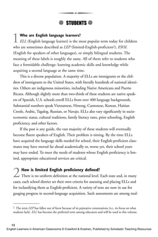5 STUDENTS 5
1Who are English language learners?
ELL (English language learner) is the most popular term today for children
who are sometimes described as LEP (limited-English-proficient2), ESOL
(English for speakers of other languages), or simply bilingual students. The
meaning of these labels is roughly the same. All of them refer to students who
face a formidable challenge: learning academic skills and knowledge while
acquiring a second language at the same time.
This is a diverse population. A majority of ELLs are immigrants or the chil-
dren of immigrants to the United States, with literally hundreds of national identi-
ties. Others are indigenous minorities, including Native Americans and Puerto
Ricans. Although slightly more than two-thirds of these students are native speak-
ers of Spanish, U.S. schools enroll ELLs from over 400 language backgrounds.
Substantial numbers speak Vietnamese, Hmong, Cantonese, Korean, Haitian
Creole, Arabic, Tagalog, Russian, or Navajo. ELLs also vary significantly in socio-
economic status, cultural traditions, family literacy rates, prior schooling, English
proficiency, and other factors.
If the past is any guide, the vast majority of these students will eventually
become fluent speakers of English. Their problem is timing. By the time ELLs
have acquired the language skills needed for school, their English-proficient class-
mates may have moved far ahead academically or, worse yet, their school years
may have ended. To meet the needs of students whose English proficiency is lim-
ited, appropriate educational services are critical.
2How is limited English proficiency defined?
There is no uniform definition at the national level. Each state and, in many
cases, each school district set their own criteria for assessing and placing ELLs and
for reclassifying them as English-proficient. A variety of tests are now in use for
gauging progress in second-language acquisition. Such assessments are among mul-
12
2 The term LEP has fallen out of favor because of its pejorative connotations (i.e., its focus on what
students lack). ELL has become the preferred term among educators and will be used in this volume.
English Learners in American Classrooms © Crawford & Krashen, Published by Scholastic Teaching Resources
 