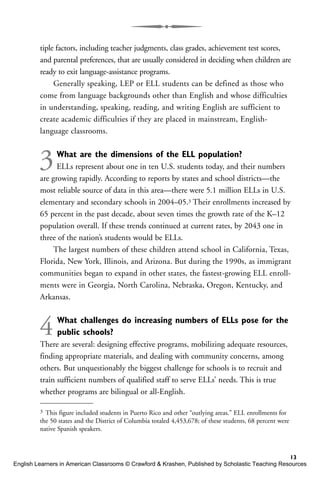 tiple factors, including teacher judgments, class grades, achievement test scores,
and parental preferences, that are usually considered in deciding when children are
ready to exit language-assistance programs.
Generally speaking, LEP or ELL students can be defined as those who
come from language backgrounds other than English and whose difficulties
in understanding, speaking, reading, and writing English are sufficient to
create academic difficulties if they are placed in mainstream, English-
language classrooms.
3What are the dimensions of the ELL population?
ELLs represent about one in ten U.S. students today, and their numbers
are growing rapidly. According to reports by states and school districts—the
most reliable source of data in this area—there were 5.1 million ELLs in U.S.
elementary and secondary schools in 2004–05.3 Their enrollments increased by
65 percent in the past decade, about seven times the growth rate of the K–12
population overall. If these trends continued at current rates, by 2043 one in
three of the nation’s students would be ELLs.
The largest numbers of these children attend school in California, Texas,
Florida, New York, Illinois, and Arizona. But during the 1990s, as immigrant
communities began to expand in other states, the fastest-growing ELL enroll-
ments were in Georgia, North Carolina, Nebraska, Oregon, Kentucky, and
Arkansas.
4What challenges do increasing numbers of ELLs pose for the
public schools?
There are several: designing effective programs, mobilizing adequate resources,
finding appropriate materials, and dealing with community concerns, among
others. But unquestionably the biggest challenge for schools is to recruit and
train sufficient numbers of qualified staff to serve ELLs’ needs. This is true
whether programs are bilingual or all-English.
13
3 This figure included students in Puerto Rico and other “outlying areas.” ELL enrollments for
the 50 states and the District of Columbia totaled 4,453,678; of these students, 68 percent were
native Spanish speakers.
English Learners in American Classrooms © Crawford & Krashen, Published by Scholastic Teaching Resources
 
