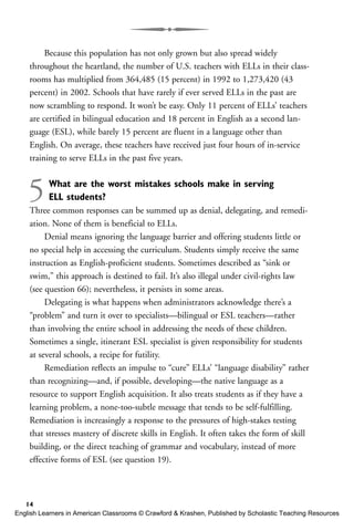 Because this population has not only grown but also spread widely
throughout the heartland, the number of U.S. teachers with ELLs in their class-
rooms has multiplied from 364,485 (15 percent) in 1992 to 1,273,420 (43
percent) in 2002. Schools that have rarely if ever served ELLs in the past are
now scrambling to respond. It won’t be easy. Only 11 percent of ELLs’ teachers
are certified in bilingual education and 18 percent in English as a second lan-
guage (ESL), while barely 15 percent are fluent in a language other than
English. On average, these teachers have received just four hours of in-service
training to serve ELLs in the past five years.
5What are the worst mistakes schools make in serving
ELL students?
Three common responses can be summed up as denial, delegating, and remedi-
ation. None of them is beneficial to ELLs.
Denial means ignoring the language barrier and offering students little or
no special help in accessing the curriculum. Students simply receive the same
instruction as English-proficient students. Sometimes described as “sink or
swim,” this approach is destined to fail. It’s also illegal under civil-rights law
(see question 66); nevertheless, it persists in some areas.
Delegating is what happens when administrators acknowledge there’s a
“problem” and turn it over to specialists—bilingual or ESL teachers—rather
than involving the entire school in addressing the needs of these children.
Sometimes a single, itinerant ESL specialist is given responsibility for students
at several schools, a recipe for futility.
Remediation reflects an impulse to “cure” ELLs’ “language disability” rather
than recognizing—and, if possible, developing—the native language as a
resource to support English acquisition. It also treats students as if they have a
learning problem, a none-too-subtle message that tends to be self-fulfilling.
Remediation is increasingly a response to the pressures of high-stakes testing
that stresses mastery of discrete skills in English. It often takes the form of skill
building, or the direct teaching of grammar and vocabulary, instead of more
effective forms of ESL (see question 19).
14
English Learners in American Classrooms © Crawford & Krashen, Published by Scholastic Teaching Resources
 