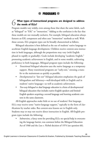 5 PROGRAMS 5
6What types of instructional programs are designed to address
the needs of ELLs?
Program models vary widely, even among those that share the same labels, such
as “bilingual” or “ESL” or “immersion.” Adding to the confusion is the fact that
these models are not mutually exclusive. For example, bilingual education always
features an ESL component and often uses “immersion” methods as well. With
those caveats, ELL program types can be broadly characterized as follows.
Bilingual education is best defined as the use of students’ native language to
accelerate English-language development. Children receive content-area instruc-
tion in both languages, although the proportions may vary (with English
phased in rapidly or gradually). Goals include developing “academic English,”
promoting academic achievement in English, and in some models, cultivating
proficiency in both languages. Bilingual program types include the following:
• Transitional bilingual education uses the native language as a temporary
support. Many transitional programs are “early-exit,” stressing a trans-
fer to the mainstream as quickly as possible.
• Developmental or “late exit” bilingual education emphasizes the goals of
bilingualism and biliteracy—well-developed skills in English and in
students’ native language—as well as academic achievement.
• Two-way bilingual or dual language education is a form of developmental
bilingual education that includes native-English speakers and limited-
English speakers acquiring a second language and learning academic con-
tent in the same classroom.
All-English approaches make little or no use of students’ first language.
ELLs may receive some “native-language support,” typically in the form of clar-
ifications by teacher aides. But content-area lessons are in English only.
Students may or may not receive direct instruction in English. All-English pro-
gram types include the following:
• Submersion, a fancy term for providing ELLs no special help in overcom-
ing the language barrier, was common before the Bilingual Education
Act of 1968 and the Lau v. Nichols decision of 1974 (see question 66).
15
English Learners in American Classrooms © Crawford & Krashen, Published by Scholastic Teaching Resources
 