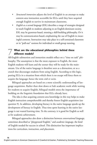 • Structured immersion adjusts the level of English in an attempt to make
content-area instruction accessible for ELLs until they have acquired
enough English to survive in mainstream classrooms.
• English as a second language (ESL) describes a range of strategies designed
to teach English to students adjusting to an English-dominant society.
ESL may be grammar-based, stressing a skill-building philosophy. Or it
may be communication-based, emphasizing the use of English in mean-
ingful contexts. Instruction may take place in a self-contained classroom
or in “pull-out” sessions for individual or small-group tutoring.
7 What are the educational philosophies behind these
different models?
All-English submersion and immersion models reflect on a “time on task” phi-
losophy. The assumption is that the more exposure to English, the more
English students will learn and the sooner they will be ready for the main-
stream. Use of the native language is therefore seen as a distraction, or as a
crutch that discourages students from using English. According to this logic,
putting ELLs in a situation from which there is no escape will force them to
acquire the language; hence the term sink or swim.
Bilingual approaches are based on a more scientific understanding of lan-
guage acquisition. Rather than slow down or halt academic work while waiting
for students to acquire English, bilingual models stress the importance of
building on the linguistic foundation that ELLs already have.
The idea is that acquiring content-area knowledge in this way helps to make
English instruction comprehensible and thereby fosters English acquisition (see
question 9). In addition, developing literacy in the native language speeds up the
development of literacy in English. Thus time spent learning in the native lan-
guage is not wasted learning time. To the contrary, it is good for English as well
as for academic achievement.
Bilingual approaches also draw a distinction between conversational language,
sometimes described as “playground English,” and academic language, the kind
of English needed for success in school. This distinction has important implica-
tions for curriculum, instruction, and placement.
16
English Learners in American Classrooms © Crawford & Krashen, Published by Scholastic Teaching Resources
 