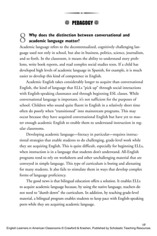 5 PEDAGOGY 5
8 Why does the distinction between conversational and
academic language matter?
Academic language refers to the decontextualized, cognitively challenging lan-
guage used not only in school, but also in business, politics, science, journalism,
and so forth. In the classroom, it means the ability to understand story prob-
lems, write book reports, and read complex social studies texts. If a child has
developed high levels of academic language in Spanish, for example, it is much
easier to develop this kind of competence in English.
Academic English takes considerably longer to acquire than conversational
English, the kind of language that ELLs “pick up” through social interactions
with English-speaking classmates and through beginning ESL classes. While
conversational language is important, it’s not sufficient for the purposes of
school. Children who sound quite fluent in English in a relatively short time
often do poorly when “transitioned” into mainstream programs. This may
occur because they have acquired conversational English but have yet to mas-
ter enough academic English to enable them to understand instruction in reg-
ular classrooms.
Developing academic language—literacy in particular—requires instruc-
tional strategies that enable students to do challenging, grade-level work while
they are acquiring English. This is quite difficult, especially for beginning ELLs,
when instruction is in a language that students don’t understand. All-English
programs tend to rely on worksheets and other unchallenging material that are
conveyed in simple language. This type of curriculum is boring and alienating
for many students. It also fails to stimulate them in ways that develop complex
forms of language proficiency.
The good news is that bilingual education offers a solution. It enables ELLs
to acquire academic language because, by using the native language, teachers do
not need to “dumb down” the curriculum. In addition, by teaching grade-level
material, a bilingual program enables students to keep pace with English-speaking
peers while they are acquiring academic language.
17
English Learners in American Classrooms © Crawford & Krashen, Published by Scholastic Teaching Resources
 