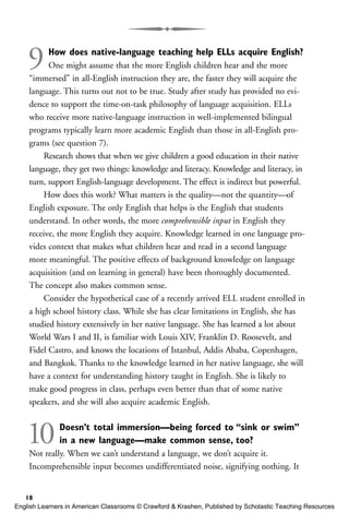 9How does native-language teaching help ELLs acquire English?
One might assume that the more English children hear and the more
“immersed” in all-English instruction they are, the faster they will acquire the
language. This turns out not to be true. Study after study has provided no evi-
dence to support the time-on-task philosophy of language acquisition. ELLs
who receive more native-language instruction in well-implemented bilingual
programs typically learn more academic English than those in all-English pro-
grams (see question 7).
Research shows that when we give children a good education in their native
language, they get two things: knowledge and literacy. Knowledge and literacy, in
turn, support English-language development. The effect is indirect but powerful.
How does this work? What matters is the quality—not the quantity—of
English exposure. The only English that helps is the English that students
understand. In other words, the more comprehensible input in English they
receive, the more English they acquire. Knowledge learned in one language pro-
vides context that makes what children hear and read in a second language
more meaningful. The positive effects of background knowledge on language
acquisition (and on learning in general) have been thoroughly documented.
The concept also makes common sense.
Consider the hypothetical case of a recently arrived ELL student enrolled in
a high school history class. While she has clear limitations in English, she has
studied history extensively in her native language. She has learned a lot about
World Wars I and II, is familiar with Louis XIV, Franklin D. Roosevelt, and
Fidel Castro, and knows the locations of Istanbul, Addis Ababa, Copenhagen,
and Bangkok. Thanks to the knowledge learned in her native language, she will
have a context for understanding history taught in English. She is likely to
make good progress in class, perhaps even better than that of some native
speakers, and she will also acquire academic English.
10Doesn’t total immersion—being forced to “sink or swim”
in a new language—make common sense, too?
Not really. When we can’t understand a language, we don’t acquire it.
Incomprehensible input becomes undifferentiated noise, signifying nothing. It
18
English Learners in American Classrooms © Crawford & Krashen, Published by Scholastic Teaching Resources
 