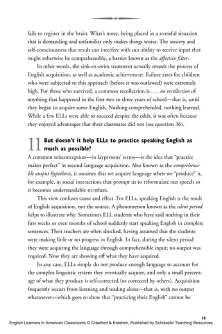 fails to register in the brain. What’s more, being placed in a stressful situation
that is demanding and unfamiliar only makes things worse. The anxiety and
self-consciousness that result can interfere with our ability to receive input that
might otherwise be comprehensible, a barrier known as the affective filter.
In other words, the sink-or-swim treatment actually retards the process of
English acquisition, as well as academic achievement. Failure rates for children
who were subjected to this approach (before it was outlawed) were extremely
high. For those who survived, a common recollection is . . . no recollection of
anything that happened in the first two to three years of school—that is, until
they began to acquire some English. Nothing comprehended, nothing learned.
While a few ELLs were able to succeed despite the odds, it was often because
they enjoyed advantages that their classmates did not (see question 36).
11But doesn’t it help ELLs to practice speaking English as
much as possible?
A common misconception—in laypersons’ terms—is the idea that “practice
makes perfect” in second-language acquisition. Also known as the comprehensi-
ble output hypothesis, it assumes that we acquire language when we “produce” it,
for example, in social interactions that prompt us to reformulate our speech so
it becomes understandable to others.
This view confuses cause and effect. For ELLs, speaking English is the result
of English acquisition, not the source. A phenomenon known as the silent period
helps to illustrate why. Sometimes ELL students who have said nothing in their
first weeks or even months of school suddenly start speaking English in complete
sentences. Their teachers are often shocked, having assumed that the students
were making little or no progress in English. In fact, during the silent period
they were acquiring the language through comprehensible input; no output was
required. Now they are showing off what they have acquired.
In any case, ELLs simply do not produce enough language to account for
the complex linguistic system they eventually acquire, and only a small percent-
age of what they produce is self-corrected (or corrected by others). Acquisition
frequently occurs from listening and reading alone—that is, with no output
whatsoever—which goes to show that “practicing their English” cannot be
19
English Learners in American Classrooms © Crawford & Krashen, Published by Scholastic Teaching Resources
 