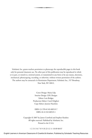 Scholastic Inc. grants teachers permission to photocopy the reproducible pages in this book
only for personal classroom use. No other part of this publication may be reproduced in whole
or in part, or stored in a retrieval system, or transmitted in any form or by any means, electronic,
mechanical, photocopying, recording, or otherwise, without written permission of the authors.
The authors may be contacted c/o Permissions Department, Scholastic Inc., 557 Broadway,
New York, NY 10012.
Cover Design: Maria Lilja
Interior Design: LDL Designs
Editor: Lois Bridges
Production Editor: Carol Ghiglieri
Copy Editor: Jeannie Hutchins
ISBN-13: 978-0-545-00519-7
ISBN-10: 0-545-00519-1
Copyright © 2007 by James Crawford and Stephen Krashen
All rights reserved. Published by Scholastic Inc.
Printed in the U.S.A.
1 2 3 4 5 6 7 8 9 10 23 12 11 10 09 08 07
English Learners in American Classrooms © Crawford & Krashen, Published by Scholastic Teaching Resources
 