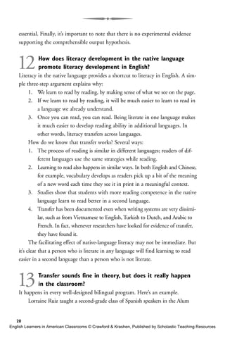 essential. Finally, it’s important to note that there is no experimental evidence
supporting the comprehensible output hypothesis.
12How does literacy development in the native language
promote literacy development in English?
Literacy in the native language provides a shortcut to literacy in English. A sim-
ple three-step argument explains why:
1. We learn to read by reading, by making sense of what we see on the page.
2. If we learn to read by reading, it will be much easier to learn to read in
a language we already understand.
3. Once you can read, you can read. Being literate in one language makes
it much easier to develop reading ability in additional languages. In
other words, literacy transfers across languages.
How do we know that transfer works? Several ways:
1. The process of reading is similar in different languages; readers of dif-
ferent languages use the same strategies while reading.
2. Learning to read also happens in similar ways. In both English and Chinese,
for example, vocabulary develops as readers pick up a bit of the meaning
of a new word each time they see it in print in a meaningful context.
3. Studies show that students with more reading competence in the native
language learn to read better in a second language.
4. Transfer has been documented even when writing systems are very dissimi-
lar, such as from Vietnamese to English, Turkish to Dutch, and Arabic to
French. In fact, whenever researchers have looked for evidence of transfer,
they have found it.
The facilitating effect of native-language literacy may not be immediate. But
it’s clear that a person who is literate in any language will find learning to read
easier in a second language than a person who is not literate.
13Transfer sounds fine in theory, but does it really happen
in the classroom?
It happens in every well-designed bilingual program. Here’s an example.
Lorraine Ruiz taught a second-grade class of Spanish speakers in the Alum
20
English Learners in American Classrooms © Crawford & Krashen, Published by Scholastic Teaching Resources
 