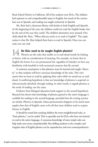 Rock School District in California. All of her students were ELLs. The children
had exposure to oral comprehensible input in English, but much of the curricu-
lum was in Spanish, and reading was taught exclusively in Spanish.
Ms. Ruiz had a classroom library with books in both English and Spanish.
At the beginning of the year, the children could not read the English books, but
by the end of the year they could. The children themselves were amazed. One
child asked Ms. Ruiz, “When did you teach us to read in English?” The expla-
nation is that Ms. Ruiz helped them learn to read in Spanish. Once you can
read, you can read.
14 Do ELLs need to be taught English phonics?
Phonics are the rules that enable us to read aloud merely by looking
at letters, with no consideration of meaning. For example, we know that in
English the letters b-a-t are pronounced bat, regardless of whether we have any
familiarity with baseball or with nocturnal creatures that fly around.
A common assumption is that phonics must be learned and taught “direct-
ly,” so that students will have conscious knowledge of the rules. This view
asserts that we learn to read by applying these rules while we sound out or read
aloud. A conflicting hypothesis is that our knowledge of phonics is acquired, or
subconsciously absorbed, through reading. In other words, it regards phonics as
the result of reading, not the cause.
Evidence from bilingual education lends support to the second hypothesis.
Research has shown that knowledge of phonics gained in the native language is
available for reading in the second language, provided that the writing systems
are similar. Phonics in Spanish, whose pronunciation happens to be much more
regular than that of English, seem to be all that most children need to acquire
literacy in English.
It should be noted that teaching children the most straightforward rules, or
“basic phonics,” can be useful. This is especially true for ELLs who have not learned
to read in the native language. A conscious knowledge of some simple rules can
help make texts more comprehensible. But drilling students in the complex and
irregular rules of English phonics can be unproductive and even counterproductive.
21
English Learners in American Classrooms © Crawford & Krashen, Published by Scholastic Teaching Resources
 