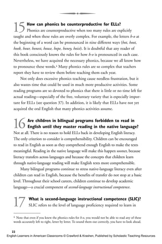15How can phonics be counterproductive for ELLs?
Phonics are counterproductive when too many rules are explicitly
taught and when these rules are overly complex. For example, the letters h-o at
the beginning of a word can be pronounced in nine different ways (hot, hoot,
hook, hour, honest, house, hope, honey, hoist). It is doubtful that any reader of
this book consciously knows the rules for how h-o is pronounced in each case.
Nevertheless, we have acquired the necessary phonics, because we all know how
to pronounce these words.4 Many phonics rules are so complex that teachers
report they have to review them before teaching them each year.
Not only does excessive phonics teaching cause needless frustration, but it
also wastes time that could be used in much more productive activities. Some
reading programs are so devoted to phonics that there is little or no time left for
actual reading—especially of the free, voluntary variety that is especially impor-
tant for ELLs (see question 37). In addition, it is likely that ELLs have not yet
acquired the oral English that many phonics activities assume.
16Are children in bilingual programs forbidden to read in
English until they master reading in the native language?
Not at all. There is no reason to hold ELLs back in developing English literacy.
The only criterion to consider is comprehensibility. Children can be encouraged
to read in English as soon as they comprehend enough English to make the texts
meaningful. Reading in the native language will make this happen sooner, because
literacy transfers across languages and because the concepts that children learn
through native-language reading will make English texts more comprehensible.
Many bilingual programs continue to stress native-language literacy even after
children can read in English, because the benefits of transfer do not stop at a basic
level. Throughout their school careers, children continue to develop academic
language—a crucial component of second-language instructional competence.
17 What is second-language instructional competence (SLIC)?
SLIC refers to the level of language proficiency required to learn in
22
4 Note that even if you knew the phonics rules for h-o, you would not be able to read any of these
words accurately left to right, letter by letter. To sound them out correctly, you have to look ahead.
English Learners in American Classrooms © Crawford & Krashen, Published by Scholastic Teaching Resources
 
