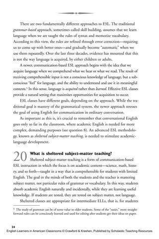 There are two fundamentally different approaches to ESL. The traditional
grammar-based approach, sometimes called skill building, assumes that we learn
language when we are taught the rules of syntax and memorize vocabulary.
According to this view, the rules are refined through error correction—requiring
us to come up with better ones—and gradually become “automatic” when we
use them repeatedly. Over the last three decades, evidence has mounted that this
is not the way language is acquired, by either children or adults.
A newer, communication-based ESL approach begins with the idea that we
acquire language when we comprehend what we hear or what we read. The result of
receiving comprehensible input is not a conscious knowledge of language, but a sub-
conscious “feel” for language, and the ability to understand and use it in meaningful
contexts.5 In this sense, language is acquired rather than learned. Effective ESL classes
provide a natural setting that maximizes opportunities for acquisition to occur.
ESL classes have different goals, depending on the approach. While the tra-
ditional goal is mastery of the grammatical system, the newer approach stresses
the goal of using English for communication in ordinary conversation.
As important as this is, it’s crucial to remember that conversational English
goes only so far in the classroom, where academic English is needed for more
complex, demanding purposes (see question 8). An advanced ESL methodolo-
gy, known as sheltered subject-matter teaching, is needed to stimulate academic-
language development.
20 What is sheltered subject-matter teaching?
Sheltered subject-matter teaching is a form of communication-based
ESL instruction in which the focus is on academic content—science, math, histo-
ry, and so forth—taught in a way that is comprehensible for students with limited
English. The goal in the minds of both the students and the teacher is mastering
subject matter, not particular rules of grammar or vocabulary. In this way, students
absorb academic English naturally and incidentally, while they are learning useful
knowledge. If students are tested, they are tested on subject matter, not language.
Sheltered classes are appropriate for intermediate ELLs, that is, for students
24
5 The study of grammar can be of some value to older students. Some of the “easier,” more straight-
forward rules can be consciously learned and used for editing after students get their ideas on paper.
English Learners in American Classrooms © Crawford & Krashen, Published by Scholastic Teaching Resources
 