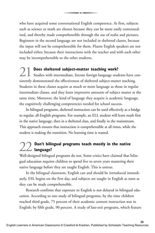 who have acquired some conversational English competence. At first, subjects
such as science or math are chosen because they can be more easily contextual-
ized, and thereby made comprehensible through the use of realia and pictures.
Beginners in the second language are not included in sheltered classes, because
the input will not be comprehensible for them. Fluent English speakers are not
included either, because their interactions with the teacher and with each other
may be incomprehensible to the other students.
21Does sheltered subject-matter teaching work?
Studies with intermediate, literate foreign-language students have con-
sistently demonstrated the effectiveness of sheltered subject-matter teaching.
Students in these classes acquire as much or more language as those in regular
intermediate classes, and they learn impressive amounts of subject matter at the
same time. Moreover, the kind of language they acquire is academic language,
the cognitively challenging competencies needed for school success.
In bilingual programs, sheltered instruction can be used effectively as a bridge
to regular, all-English programs. For example, an ELL student will learn math first
in the native language, then in a sheltered class, and finally in the mainstream.
This approach ensures that instruction is comprehensible at all times, while the
student is making the transition. No learning time is wasted.
22Don’t bilingual programs teach mostly in the native
language?
Well-designed bilingual programs do not. Some critics have claimed that bilin-
gual education requires children to spend five to seven years mastering their
native language before they are taught English. This is untrue.
In the bilingual classroom, English can and should be introduced immedi-
ately. ESL begins on the first day, and subjects are taught in English as soon as
they can be made comprehensible.
Research confirms that exposure to English is not delayed in bilingual edu-
cation. According to one study of bilingual programs, by the time children
reached third grade, 75 percent of their academic content instruction was in
English; by fifth grade, 90 percent. A study of late-exit programs, which feature
25
English Learners in American Classrooms © Crawford & Krashen, Published by Scholastic Teaching Resources
 