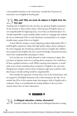 a more gradual transition to the mainstream, revealed that 50 percent of
instruction was in English by fourth grade.
23Why wait? Why not teach all subjects in English from the
first day?
Teaching only in English from day one does not speed up English acquisition.
To the contrary, it slows students down. That’s because all-English classes are
not comprehensible for beginning ELLs, even if they are sheltered classes. It is
virtually impossible to teach complex subject matter in a language that students
do not yet understand. ELLs in such classrooms, receiving little or no compre-
hensible input, acquire little or no English.
A more efficient strategy is to give beginning students high-quality ESL to
build English competence, along with high-quality subject-matter teaching in
the native language. By introducing academic lessons in English after children
have acquired some English and some content knowledge, instruction becomes
much more comprehensible and progress is faster.
Let’s say that you, as an adult, planned to study computers in Japan. But
you know no Japanese and next to nothing about computers. You would bene-
fit from a gradual transition as well. While acquiring some Japanese, it would
make sense to learn something about computers in English at the same time.
Plunging into computer science classes in Japanese right away would be a bad
idea because virtually nothing would be comprehensible.
Now consider the experience of many ELLs, new to the United States, who
are assigned to all-English classrooms with a little tutoring on the side. It’s no
wonder that ELLs in this situation make slow progress, both in English and in
academics. There is no justification for treating children in this way when
research shows there are better alternatives.
5 RESEARCH 5
24 Is bilingual education a better alternative?
Scientific evidence for the effectiveness of bilingual education is strong,
26
English Learners in American Classrooms © Crawford & Krashen, Published by Scholastic Teaching Resources
 