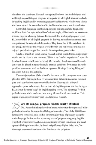 abundant, and consistent. Research has repeatedly shown that well-designed and
well-implemented bilingual programs are superior to all-English alternatives, both
in teaching English and in promoting academic achievement. Nearly every scholar
who has reviewed the controlled studies in this area has come to this conclusion.
Controlled studies are scientific experiments that are carefully designed to
avoid bias from “background variables”—for example, differences in socioeconom-
ic status or prior schooling between ELLs enrolled in a bilingual program versus
ELLs enrolled in an all-English program. In this way, researchers can ensure a fair
comparison of the educational alternatives. They know that if ELLs do better in
one group, it’s because the program worked better, and not because the students
enjoyed special advantages that those in the comparison group lacked.
A rule of thumb in social science research is that results from a single study
should not be taken as the last word. There is no “perfect experiment,” especial-
ly when human variables are involved. On the other hand, considerable confi-
dence can be placed in research results that are consistent from study to study,
provided that researchers’ methods are rigorous. Findings favoring bilingual
education fall into this category.
Three major reviews of the scientific literature on ELL programs were com-
pleted in 2005. Although these reviews examined different studies for the most
part, their conclusions were remarkably similar. Not only did bilingual
approaches prove to be more effective than all-English approaches, but they gave
ELLs about the same “edge” in English reading scores. The advantage for bilin-
gual education, while moderate, was nearly identical in all three reviews. This
degree of consistency is rarely seen in educational research.
25Are all bilingual program models equally effective?
No. Research findings have been more positive for developmental bilin-
gual education than for transitional bilingual education. Two of the 2005 litera-
ture reviews considered only studies comparing any type of program using the
native language for instruction versus any type of program using only English.
The third review, however, also compared results between transitional and devel-
opmental bilingual education. It found a significantly higher “effect size,” or
advantage in academic outcomes, for developmental programs.
27
English Learners in American Classrooms © Crawford & Krashen, Published by Scholastic Teaching Resources
 