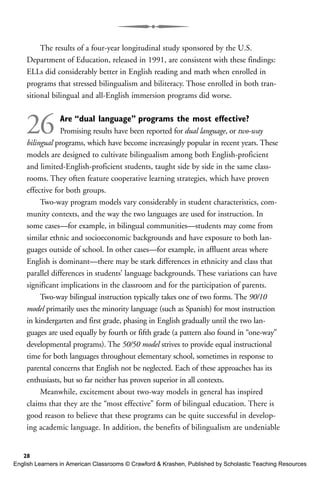The results of a four-year longitudinal study sponsored by the U.S.
Department of Education, released in 1991, are consistent with these findings:
ELLs did considerably better in English reading and math when enrolled in
programs that stressed bilingualism and biliteracy. Those enrolled in both tran-
sitional bilingual and all-English immersion programs did worse.
26 Are “dual language” programs the most effective?
Promising results have been reported for dual language, or two-way
bilingual programs, which have become increasingly popular in recent years. These
models are designed to cultivate bilingualism among both English-proficient
and limited-English-proficient students, taught side by side in the same class-
rooms. They often feature cooperative learning strategies, which have proven
effective for both groups.
Two-way program models vary considerably in student characteristics, com-
munity contexts, and the way the two languages are used for instruction. In
some cases—for example, in bilingual communities—students may come from
similar ethnic and socioeconomic backgrounds and have exposure to both lan-
guages outside of school. In other cases—for example, in affluent areas where
English is dominant—there may be stark differences in ethnicity and class that
parallel differences in students’ language backgrounds. These variations can have
significant implications in the classroom and for the participation of parents.
Two-way bilingual instruction typically takes one of two forms. The 90/10
model primarily uses the minority language (such as Spanish) for most instruction
in kindergarten and first grade, phasing in English gradually until the two lan-
guages are used equally by fourth or fifth grade (a pattern also found in “one-way”
developmental programs). The 50/50 model strives to provide equal instructional
time for both languages throughout elementary school, sometimes in response to
parental concerns that English not be neglected. Each of these approaches has its
enthusiasts, but so far neither has proven superior in all contexts.
Meanwhile, excitement about two-way models in general has inspired
claims that they are the “most effective” form of bilingual education. There is
good reason to believe that these programs can be quite successful in develop-
ing academic language. In addition, the benefits of bilingualism are undeniable
28
English Learners in American Classrooms © Crawford & Krashen, Published by Scholastic Teaching Resources
 