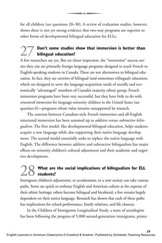 for all children (see questions 28–30). A review of evaluation studies, however,
shows there is not yet strong evidence that two-way programs are superior to
other forms of developmental bilingual education for ELLs.
27 Don’t some studies show that immersion is better than
bilingual education?
A few researchers say yes. But on closer inspection, the “immersion” success sto-
ries they cite are primarily foreign-language programs designed to teach French to
English-speaking students in Canada. These are not alternatives to bilingual edu-
cation. In fact, they are varieties of bilingual (and sometimes trilingual) education,
which are designed to serve the language-acquisition needs of socially and eco-
nomically “advantaged” members of Canada’s majority ethnic group. French
immersion programs have been very successful, but they have little to do with
structured immersion for language-minority children in the United States (see
question 6)—programs whose value remains unsupported by research.
The contrast between Canadian-style French immersion and all-English
structured immersion has been summed up as additive versus subtractive bilin-
gualism. The first model, like developmental bilingual education, helps students
acquire a new language while also supporting their native-language develop-
ment. The second model essentially seeks to replace the native language with
English. The difference between additive and subtractive bilingualism has major
effects on minority children’s cultural adjustment and their academic and cogni-
tive development.
28What are the social implications of bilingualism for ELL
students?
Immigrant children’s adjustment, or acculturation, to a new society can take various
paths. Some are quick to embrace English and American culture at the expense of
their ethnic heritage; others become bilingual and bicultural; a few remain largely
dependent on their native language. Research has shown that each of these paths
has implications for school performance, family relations, and life chances.
In the Children of Immigrants Longitudinal Study, a team of sociologists
has been following the progress of 5,000 second-generation immigrants, prima-
29
English Learners in American Classrooms © Crawford & Krashen, Published by Scholastic Teaching Resources
 