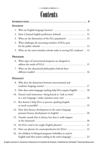 INTRODUCTION . . . . . . . . . . . . . . . . . . . . . . . . . . . . . . . . . . . . . . . . . 9
STUDENTS
1. Who are English language learners? . . . . . . . . . . . . . . . . . . . . . . . . . . 12
2. How is limited English proficiency defined? . . . . . . . . . . . . . . . . . . . 12
3. What are the dimensions of the ELL population? . . . . . . . . . . . . . . . 13
4. What challenges do increasing numbers of ELLs pose
for the public schools? . . . . . . . . . . . . . . . . . . . . . . . . . . . . . . . . . . . . 13
5. What are the worst mistakes schools make in serving ELL students? . . 14
PROGRAMS
6. What types of instructional programs are designed to
address the needs of ELLs? . . . . . . . . . . . . . . . . . . . . . . . . . . . . . . . . . 15
7. What are the educational philosophies behind these
different models? . . . . . . . . . . . . . . . . . . . . . . . . . . . . . . . . . . . . . . . . 16
PEDAGOGY
8. Why does the distinction between conversational and
academic language matter? . . . . . . . . . . . . . . . . . . . . . . . . . . . . . . . . . 17
9. How does native-language teaching help ELLs acquire English? . . . . . . 18
10. Doesn’t total immersion—being forced to “sink or swim”
in a new language—make common sense, too? . . . . . . . . . . . . . . . . . 18
11. But doesn’t it help ELLs to practice speaking English
as much as possible? . . . . . . . . . . . . . . . . . . . . . . . . . . . . . . . . . . . . . . 19
12. How does literacy development in the native language
promote literacy development in English? . . . . . . . . . . . . . . . . . . . . . 20
13. Transfer sounds fine in theory, but does it really happen
in the classroom? . . . . . . . . . . . . . . . . . . . . . . . . . . . . . . . . . . . . . . . . 20
14. Do ELLs need to be taught English phonics? . . . . . . . . . . . . . . . . . . 21
15. How can phonics be counterproductive for ELLs? . . . . . . . . . . . . . . . 22
16. Are children in bilingual programs forbidden to read in
English until they master reading in the native language? . . . . . . . . . . . 22
Contents
English Learners in American Classrooms © Crawford & Krashen, Published by Scholastic Teaching Resources
 
