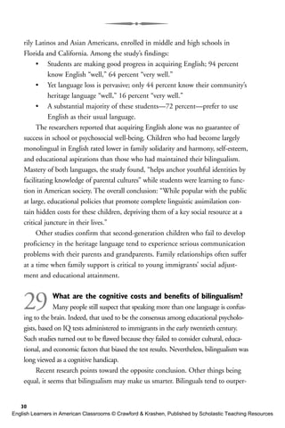 rily Latinos and Asian Americans, enrolled in middle and high schools in
Florida and California. Among the study’s findings:
• Students are making good progress in acquiring English; 94 percent
know English “well,” 64 percent “very well.”
• Yet language loss is pervasive; only 44 percent know their community’s
heritage language “well,” 16 percent “very well.”
• A substantial majority of these students—72 percent—prefer to use
English as their usual language.
The researchers reported that acquiring English alone was no guarantee of
success in school or psychosocial well-being. Children who had become largely
monolingual in English rated lower in family solidarity and harmony, self-esteem,
and educational aspirations than those who had maintained their bilingualism.
Mastery of both languages, the study found, “helps anchor youthful identities by
facilitating knowledge of parental cultures” while students were learning to func-
tion in American society. The overall conclusion: “While popular with the public
at large, educational policies that promote complete linguistic assimilation con-
tain hidden costs for these children, depriving them of a key social resource at a
critical juncture in their lives.”
Other studies confirm that second-generation children who fail to develop
proficiency in the heritage language tend to experience serious communication
problems with their parents and grandparents. Family relationships often suffer
at a time when family support is critical to young immigrants’ social adjust-
ment and educational attainment.
29 What are the cognitive costs and benefits of bilingualism?
Many people still suspect that speaking more than one language is confus-
ing to the brain. Indeed, that used to be the consensus among educational psycholo-
gists, based on IQ tests administered to immigrants in the early twentieth century.
Such studies turned out to be flawed because they failed to consider cultural, educa-
tional, and economic factors that biased the test results. Nevertheless, bilingualism was
long viewed as a cognitive handicap.
Recent research points toward the opposite conclusion. Other things being
equal, it seems that bilingualism may make us smarter. Bilinguals tend to outper-
30
English Learners in American Classrooms © Crawford & Krashen, Published by Scholastic Teaching Resources
 