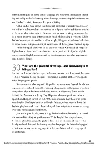 form monolinguals on some tests of language and nonverbal intelligence, includ-
ing the ability to think abstractly about language, or meta-linguistic awareness, and
one kind of creativity known as divergent thinking.
Other studies have shown that bilinguals are better at executive control, or
the ability to solve problems that require us to ignore irrelevant information and
to focus on what is important. They also have superior working memories, that
is, a better ability to keep information in mind while solving a problem. While
both of these capacities decline in older people, bilinguals show less of a decline.
In other words, bilingualism might reduce some of the negative effects of aging.
Fluent bilinguals also seem to do better in school. One study of Hispanic
high school seniors found that those who were proficient in Spanish slightly
outperformed English monolinguals in English reading, and they expected to
stay in school longer.
30 What are the practical advantages and disadvantages of
bilingualism?
It’s hard to think of disadvantages, unless one counts the ethnocentric biases—
“This is America! Speak English!”—sometimes directed at those who speak
other languages in public.
By contrast, the advantages of bilingualism are numerous. Beyond the obvious
expansion of social and cultural horizons, speaking additional languages provides a
competitive edge in business and the job market. A 1999 study found that in
Miami, San Antonio, and Jersey City, Hispanics who were proficient in both
Spanish and English earned up to $7,000 more annually than those who spoke
only English. Similar patterns are evident in Quebec, where research shows that
both Anglophone and Francophone bilinguals have a significant income advantage
over their monolingual counterparts.
Just in the past decade, economic globalization has substantially increased
the demand for bilingual proficiencies. While English has unquestionably
become a global language, the preferred medium of finance and trade, it has
hardly replaced the need for fluency in other languages. As the old adage goes,
a business can buy in any language; to sell, it needs to speak the language of
its customers.
31
English Learners in American Classrooms © Crawford & Krashen, Published by Scholastic Teaching Resources
 