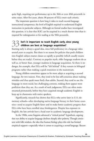 quite high, requiring test performance up to the 36th or even 40th percentile in
some states. After five years, about 30 percent of ELLs meet such criteria.
The important question is how long it takes to reach second-language
instructional competence, the level of English required to understand English
instruction in particular subjects. Although no formal studies have investigated
this question, it is clear that SLIC can be acquired in a much shorter time than is
required for redesignation or for reading at the 50th percentile.
33Isn’t it important to teach English early, since young
children are best at language acquisition?
Starting early is always a good idea, since full proficiency in a language takes
several years to acquire. But there is no reason for policies that push children
into English subject-matter classes as rapidly as possible (which usually means
before they are ready). Contrary to popular myth, older language students do as
well as, or better than, younger students in language acquisition. So there is no
danger, for example, that ELLs will be “left behind” if they remain in bilingual
programs rather than making a quick transition to the mainstream.
Young children sometimes appear to be more adept at acquiring a second
language, for two reasons. First, they tend to be less self-conscious about making
mistakes and thus speak more freely than adults. Second, they tend to use the
language in more social, less challenging contexts, making them appear more
proficient than they are. As a result of such judgments, ELLs are often main-
streamed prematurely, before they have acquired enough academic English to
keep up in classrooms with native speakers.
Significantly, research has shown that ELLs who arrive later in U.S. ele-
mentary schools—after developing native-language literacy in their home coun-
tries—tend to acquire English faster and to make better academic progress than
ELLs who have been enrolled since kindergarten. Despite less exposure to
English, the late arrivals have a head start in academic language development.
In the 1960s, some linguists advanced a “critical period” hypothesis, arguing
that our ability to acquire language declines sharply after puberty. Though consis-
tent with folk wisdom, the idea that human biology plays this role has limited
empirical support—especially when it comes to acquiring a second language. Recent
33
English Learners in American Classrooms © Crawford & Krashen, Published by Scholastic Teaching Resources
 
