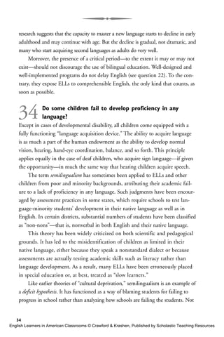 research suggests that the capacity to master a new language starts to decline in early
adulthood and may continue with age. But the decline is gradual, not dramatic, and
many who start acquiring second languages as adults do very well.
Moreover, the presence of a critical period—to the extent it may or may not
exist—should not discourage the use of bilingual education. Well-designed and
well-implemented programs do not delay English (see question 22). To the con-
trary, they expose ELLs to comprehensible English, the only kind that counts, as
soon as possible.
34 Do some children fail to develop proficiency in any
language?
Except in cases of developmental disability, all children come equipped with a
fully functioning “language acquisition device.” The ability to acquire language
is as much a part of the human endowment as the ability to develop normal
vision, hearing, hand-eye coordination, balance, and so forth. This principle
applies equally in the case of deaf children, who acquire sign language—if given
the opportunity—in much the same way that hearing children acquire speech.
The term semilingualism has sometimes been applied to ELLs and other
children from poor and minority backgrounds, attributing their academic fail-
ure to a lack of proficiency in any language. Such judgments have been encour-
aged by assessment practices in some states, which require schools to test lan-
guage-minority students’ development in their native language as well as in
English. In certain districts, substantial numbers of students have been classified
as “non-nons”—that is, nonverbal in both English and their native language.
This theory has been widely criticized on both scientific and pedagogical
grounds. It has led to the misidentification of children as limited in their
native language, either because they speak a nonstandard dialect or because
assessments are actually testing academic skills such as literacy rather than
language development. As a result, many ELLs have been erroneously placed
in special education or, at best, treated as “slow learners.”
Like earlier theories of “cultural deprivation,” semilingualism is an example of
a deficit hypothesis. It has functioned as a way of blaming students for failing to
progress in school rather than analyzing how schools are failing the students. Not
34
English Learners in American Classrooms © Crawford & Krashen, Published by Scholastic Teaching Resources
 