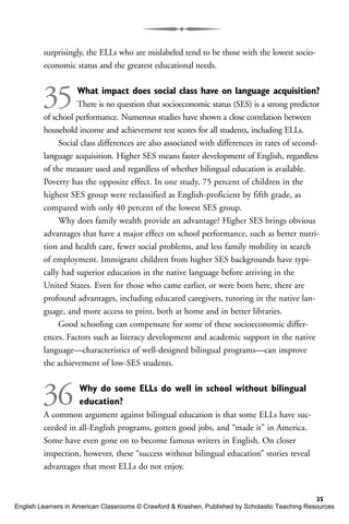 surprisingly, the ELLs who are mislabeled tend to be those with the lowest socio-
economic status and the greatest educational needs.
35What impact does social class have on language acquisition?
There is no question that socioeconomic status (SES) is a strong predictor
of school performance. Numerous studies have shown a close correlation between
household income and achievement test scores for all students, including ELLs.
Social class differences are also associated with differences in rates of second-
language acquisition. Higher SES means faster development of English, regardless
of the measure used and regardless of whether bilingual education is available.
Poverty has the opposite effect. In one study, 75 percent of children in the
highest SES group were reclassified as English-proficient by fifth grade, as
compared with only 40 percent of the lowest SES group.
Why does family wealth provide an advantage? Higher SES brings obvious
advantages that have a major effect on school performance, such as better nutri-
tion and health care, fewer social problems, and less family mobility in search
of employment. Immigrant children from higher SES backgrounds have typi-
cally had superior education in the native language before arriving in the
United States. Even for those who came earlier, or were born here, there are
profound advantages, including educated caregivers, tutoring in the native lan-
guage, and more access to print, both at home and in better libraries.
Good schooling can compensate for some of these socioeconomic differ-
ences. Factors such as literacy development and academic support in the native
language—characteristics of well-designed bilingual programs—can improve
the achievement of low-SES students.
36 Why do some ELLs do well in school without bilingual
education?
A common argument against bilingual education is that some ELLs have suc-
ceeded in all-English programs, gotten good jobs, and “made it” in America.
Some have even gone on to become famous writers in English. On closer
inspection, however, these “success without bilingual education” stories reveal
advantages that most ELLs do not enjoy.
35
English Learners in American Classrooms © Crawford & Krashen, Published by Scholastic Teaching Resources
 