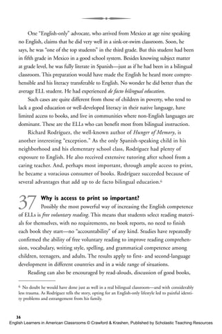 One “English-only” advocate, who arrived from Mexico at age nine speaking
no English, claims that he did very well in a sink-or-swim classroom. Soon, he
says, he was “one of the top students” in the third grade. But this student had been
in fifth grade in Mexico in a good school system. Besides knowing subject matter
at grade level, he was fully literate in Spanish—just as if he had been in a bilingual
classroom. This preparation would have made the English he heard more compre-
hensible and his literacy transferable to English. No wonder he did better than the
average ELL student. He had experienced de facto bilingual education.
Such cases are quite different from those of children in poverty, who tend to
lack a good education or well-developed literacy in their native language, have
limited access to books, and live in communities where non-English languages are
dominant. These are the ELLs who can benefit most from bilingual instruction.
Richard Rodríguez, the well-known author of Hunger of Memory, is
another interesting “exception.” As the only Spanish-speaking child in his
neighborhood and his elementary school class, Rodríguez had plenty of
exposure to English. He also received extensive tutoring after school from a
caring teacher. And, perhaps most important, through ample access to print,
he became a voracious consumer of books. Rodríguez succeeded because of
several advantages that add up to de facto bilingual education.6
37 Why is access to print so important?
Possibly the most powerful way of increasing the English competence
of ELLs is free voluntary reading. This means that students select reading materi-
als for themselves, with no requirements, no book reports, no need to finish
each book they start—no “accountability” of any kind. Studies have repeatedly
confirmed the ability of free voluntary reading to improve reading comprehen-
sion, vocabulary, writing style, spelling, and grammatical competence among
children, teenagers, and adults. The results apply to first- and second-language
development in different countries and in a wide range of situations.
Reading can also be encouraged by read-alouds, discussion of good books,
36
6 No doubt he would have done just as well in a real bilingual classroom—and with considerably
less trauma. As Rodríguez tells the story, opting for an English-only lifestyle led to painful identi-
ty problems and estrangement from his family.
English Learners in American Classrooms © Crawford & Krashen, Published by Scholastic Teaching Resources
 