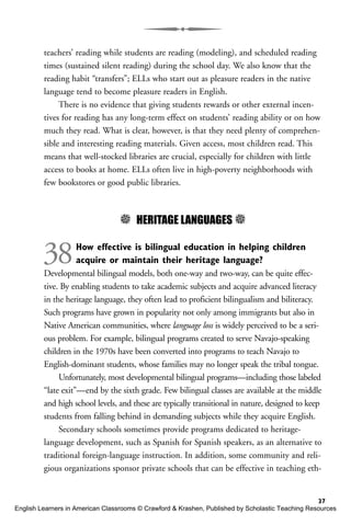 teachers’ reading while students are reading (modeling), and scheduled reading
times (sustained silent reading) during the school day. We also know that the
reading habit “transfers”; ELLs who start out as pleasure readers in the native
language tend to become pleasure readers in English.
There is no evidence that giving students rewards or other external incen-
tives for reading has any long-term effect on students’ reading ability or on how
much they read. What is clear, however, is that they need plenty of comprehen-
sible and interesting reading materials. Given access, most children read. This
means that well-stocked libraries are crucial, especially for children with little
access to books at home. ELLs often live in high-poverty neighborhoods with
few bookstores or good public libraries.
5 HERITAGE LANGUAGES 5
38How effective is bilingual education in helping children
acquire or maintain their heritage language?
Developmental bilingual models, both one-way and two-way, can be quite effec-
tive. By enabling students to take academic subjects and acquire advanced literacy
in the heritage language, they often lead to proficient bilingualism and biliteracy.
Such programs have grown in popularity not only among immigrants but also in
Native American communities, where language loss is widely perceived to be a seri-
ous problem. For example, bilingual programs created to serve Navajo-speaking
children in the 1970s have been converted into programs to teach Navajo to
English-dominant students, whose families may no longer speak the tribal tongue.
Unfortunately, most developmental bilingual programs—including those labeled
“late exit”—end by the sixth grade. Few bilingual classes are available at the middle
and high school levels, and these are typically transitional in nature, designed to keep
students from falling behind in demanding subjects while they acquire English.
Secondary schools sometimes provide programs dedicated to heritage-
language development, such as Spanish for Spanish speakers, as an alternative to
traditional foreign-language instruction. In addition, some community and reli-
gious organizations sponsor private schools that can be effective in teaching eth-
37
English Learners in American Classrooms © Crawford & Krashen, Published by Scholastic Teaching Resources
 