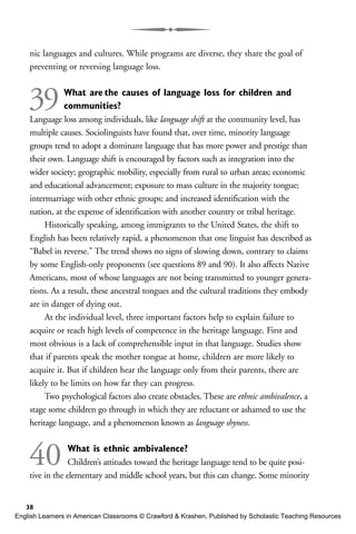 nic languages and cultures. While programs are diverse, they share the goal of
preventing or reversing language loss.
39What are the causes of language loss for children and
communities?
Language loss among individuals, like language shift at the community level, has
multiple causes. Sociolinguists have found that, over time, minority language
groups tend to adopt a dominant language that has more power and prestige than
their own. Language shift is encouraged by factors such as integration into the
wider society; geographic mobility, especially from rural to urban areas; economic
and educational advancement; exposure to mass culture in the majority tongue;
intermarriage with other ethnic groups; and increased identification with the
nation, at the expense of identification with another country or tribal heritage.
Historically speaking, among immigrants to the United States, the shift to
English has been relatively rapid, a phenomenon that one linguist has described as
“Babel in reverse.” The trend shows no signs of slowing down, contrary to claims
by some English-only proponents (see questions 89 and 90). It also affects Native
Americans, most of whose languages are not being transmitted to younger genera-
tions. As a result, these ancestral tongues and the cultural traditions they embody
are in danger of dying out.
At the individual level, three important factors help to explain failure to
acquire or reach high levels of competence in the heritage language. First and
most obvious is a lack of comprehensible input in that language. Studies show
that if parents speak the mother tongue at home, children are more likely to
acquire it. But if children hear the language only from their parents, there are
likely to be limits on how far they can progress.
Two psychological factors also create obstacles. These are ethnic ambivalence, a
stage some children go through in which they are reluctant or ashamed to use the
heritage language, and a phenomenon known as language shyness.
40 What is ethnic ambivalence?
Children’s attitudes toward the heritage language tend to be quite posi-
tive in the elementary and middle school years, but this can change. Some minority
38
English Learners in American Classrooms © Crawford & Krashen, Published by Scholastic Teaching Resources
 