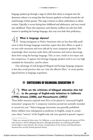 language speakers go through a stage in which their desire to integrate into the
dominant culture is so strong that they become apathetic or hostile toward the cul-
tural heritage of their parents. This stage is known as ethnic ambivalence or ethnic
evasion. Typically, it occurs during later childhood and adolescence, and may extend
into adulthood. Those who experience such identity conflicts not only have little
interest in speaking the heritage language, they may even hide their proficiency.
41What is language shyness?
Young immigrants or Native Americans who are less than fully profi-
cient in their heritage language sometimes report that their efforts to speak it
are met with correction and even ridicule by more competent speakers. Not
surprisingly, these reactions make them self-conscious and tend to discourage
them from using the heritage language. This, in turn, results in less input and
less competence. It appears that heritage language speakers tend to set very high
standards for themselves, and for others.
One advantage of well-designed bilingual and heritage language programs
is that they avoid practices that can “raise the affective filter,” or create psycho-
logical barriers to language acquisition.
5 CRITICISMS OF BILINGUAL EDUCATION 5
42 What are the criticisms of bilingual education that led
to the passage of English-only initiatives in California
(1998), Arizona (2000), and Massachusetts (2002)?
These ballot measures required most ELLs to be placed in “structured English
immersion” programs for “a temporary transition period not normally intended
to exceed one year.” Native-language instruction was generally prohibited
before children were redesignated as proficient in English, except in certain
cases where “waivers” of the English-only rule were granted at parents’ request.7
39
7 Rules vary among the three states. In California, a court decision has given the parents of ELLs
some leeway to choose bilingual education, although procedures are confusing and hurdles
remain high in many districts. By contrast, interpretations of the Arizona and Massachusetts
measures have severely limited parental choices.
English Learners in American Classrooms © Crawford & Krashen, Published by Scholastic Teaching Resources
 