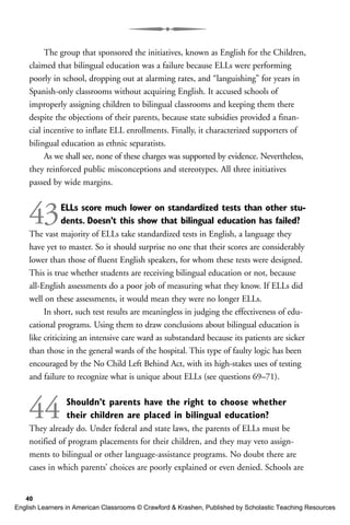The group that sponsored the initiatives, known as English for the Children,
claimed that bilingual education was a failure because ELLs were performing
poorly in school, dropping out at alarming rates, and “languishing” for years in
Spanish-only classrooms without acquiring English. It accused schools of
improperly assigning children to bilingual classrooms and keeping them there
despite the objections of their parents, because state subsidies provided a finan-
cial incentive to inflate ELL enrollments. Finally, it characterized supporters of
bilingual education as ethnic separatists.
As we shall see, none of these charges was supported by evidence. Nevertheless,
they reinforced public misconceptions and stereotypes. All three initiatives
passed by wide margins.
43ELLs score much lower on standardized tests than other stu-
dents. Doesn’t this show that bilingual education has failed?
The vast majority of ELLs take standardized tests in English, a language they
have yet to master. So it should surprise no one that their scores are considerably
lower than those of fluent English speakers, for whom these tests were designed.
This is true whether students are receiving bilingual education or not, because
all-English assessments do a poor job of measuring what they know. If ELLs did
well on these assessments, it would mean they were no longer ELLs.
In short, such test results are meaningless in judging the effectiveness of edu-
cational programs. Using them to draw conclusions about bilingual education is
like criticizing an intensive care ward as substandard because its patients are sicker
than those in the general wards of the hospital. This type of faulty logic has been
encouraged by the No Child Left Behind Act, with its high-stakes uses of testing
and failure to recognize what is unique about ELLs (see questions 69–71).
44 Shouldn’t parents have the right to choose whether
their children are placed in bilingual education?
They already do. Under federal and state laws, the parents of ELLs must be
notified of program placements for their children, and they may veto assign-
ments to bilingual or other language-assistance programs. No doubt there are
cases in which parents’ choices are poorly explained or even denied. Schools are
40
English Learners in American Classrooms © Crawford & Krashen, Published by Scholastic Teaching Resources
 