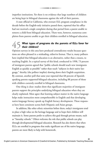 imperfect institutions. Yet there is no evidence that large numbers of children
are being kept in bilingual classrooms against the will of their parents.
A state official in California, who oversaw ELL program compliance in the
decade before the English-only initiative passed there, reported that his office
had not received a single complaint during that period from a parent unable to
remove a child from bilingual education. There were, however, numerous com-
plaints from parents unable to get their children enrolled in bilingual education.
45What types of programs do the parents of ELLs favor for
their children?
Opinion surveys in this area have produced contradictory results because ques-
tions are often phrased in a misleading, either/or format. That is, many pollsters
have implied that bilingual education is an alternative, rather than a means, to
teaching English. In a typical survey of this kind, conducted in 1998, 73 percent
of immigrant parents agreed that “public schools should teach new immigrants
English as quickly as possible” rather than teach “subjects in their native lan-
guage,” thereby (the pollster implies) slowing down their English acquisition.
By contrast, another poll that same year reported that 68 percent of Spanish-
speaking parents supported bilingual education, including 88 percent of those
with children currently enrolled in bilingual classrooms.
One thing is clear: studies show that significant majorities of immigrant
parents support the principles underlying bilingual education when they are
clearly explained. Most agree that learning subject matter in the native language
helps make instruction more comprehensible in English and that developing
native-language literacy speeds up English literacy development. These respons-
es have been consistent across both Hispanic and Asian groups.
In addition, like other ethnic minorities before them, today’s immigrants tend
to place a high value on the heritage language and to hope their children will
maintain it. Some parents prefer to achieve this goal through private means, such
as “Saturday schools.” Others welcome the role that public schools can play
through developmental bilingual education. Research has also shown that when
ELLs are enrolled in programs that make significant use of the native language,
parents are more likely to help with homework.
41
English Learners in American Classrooms © Crawford & Krashen, Published by Scholastic Teaching Resources
 