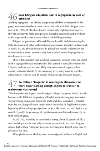 46Does bilingual education lead to segregation by race or
ethnicity?
Avoiding segregation—an obvious danger when children are separated for lan-
guage instruction—has been a concern ever since the rebirth of bilingual educa-
tion in the 1960s. If ELLs have limited contact with English-proficient peers,
they are less likely to make good progress in English acquisition and more likely
to feel stigmatized as slow learners, often a self-fulfilling prophecy.
Bilingual programs have addressed this problem effectively by ensuring that
ELLs are mixed with other students during lunch, recess, and often in classes such
as music, art, and physical education. In gradual-exit models, students join the
mainstream in a subject as soon as they have acquired second-language instruc-
tional competence in it.
There is little educators can do about segregation, however, when the school
itself is segregated by race and ethnicity. This pattern is especially common for
Hispanic students, who are most likely to be concentrated in poor, urban,
majority-minority schools. At the elementary level, nearly seven in ten ELLs
attend schools where at least 25 percent of students are limited in English.
47Do children “languish” in non-English classrooms for
years, never learning enough English to transfer to
mainstream classrooms?
This simply does not happen in well-designed bilingual programs; indeed, it rarely
happens at all. While the proportions of English and native-language instruction
vary, depending on program model and grade level, ESL instruction is provided
from day one, along with some subject-matter instruction in English (for example,
beginning with non-language-dependent subjects like music, art, and physical edu-
cation). Typically, the percentage of English increases until it predominates by the
third or fourth grade.
In 2001–02, according to a nationwide survey, about 29 percent of ELLs
were receiving some form of subject-matter instruction in the native language.
Almost half of these “bilingual” programs were taught in English more than 75
percent of the time.
Although the rate at which students are redesignated as fluent in English and
42
English Learners in American Classrooms © Crawford & Krashen, Published by Scholastic Teaching Resources
 