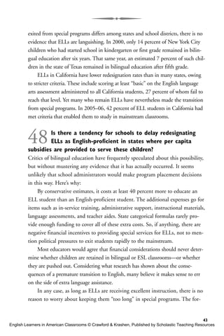 exited from special programs differs among states and school districts, there is no
evidence that ELLs are languishing. In 2000, only 14 percent of New York City
children who had started school in kindergarten or first grade remained in bilin-
gual education after six years. That same year, an estimated 7 percent of such chil-
dren in the state of Texas remained in bilingual education after fifth grade.
ELLs in California have lower redesignation rates than in many states, owing
to stricter criteria. These include scoring at least “basic” on the English language
arts assessment administered to all California students, 27 percent of whom fail to
reach that level. Yet many who remain ELLs have nevertheless made the transition
from special programs. In 2005–06, 42 percent of ELL students in California had
met criteria that enabled them to study in mainstream classrooms.
48Is there a tendency for schools to delay redesignating
ELLs as English-proficient in states where per capita
subsidies are provided to serve these children?
Critics of bilingual education have frequently speculated about this possibility,
but without mustering any evidence that it has actually occurred. It seems
unlikely that school administrators would make program placement decisions
in this way. Here’s why:
By conservative estimates, it costs at least 40 percent more to educate an
ELL student than an English-proficient student. The additional expenses go for
items such as in-service training, administrative support, instructional materials,
language assessments, and teacher aides. State categorical formulas rarely pro-
vide enough funding to cover all of these extra costs. So, if anything, there are
negative financial incentives to providing special services for ELLs, not to men-
tion political pressures to exit students rapidly to the mainstream.
Most educators would agree that financial considerations should never deter-
mine whether children are retained in bilingual or ESL classrooms—or whether
they are pushed out. Considering what research has shown about the conse-
quences of a premature transition to English, many believe it makes sense to err
on the side of extra language assistance.
In any case, as long as ELLs are receiving excellent instruction, there is no
reason to worry about keeping them “too long” in special programs. The for-
43
English Learners in American Classrooms © Crawford & Krashen, Published by Scholastic Teaching Resources
 