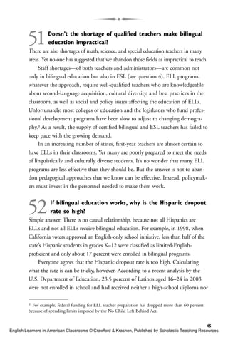 51Doesn’t the shortage of qualified teachers make bilingual
education impractical?
There are also shortages of math, science, and special education teachers in many
areas. Yet no one has suggested that we abandon those fields as impractical to teach.
Staff shortages—of both teachers and administrators—are common not
only in bilingual education but also in ESL (see question 4). ELL programs,
whatever the approach, require well-qualified teachers who are knowledgeable
about second-language acquisition, cultural diversity, and best practices in the
classroom, as well as social and policy issues affecting the education of ELLs.
Unfortunately, most colleges of education and the legislators who fund profes-
sional development programs have been slow to adjust to changing demogra-
phy.9 As a result, the supply of certified bilingual and ESL teachers has failed to
keep pace with the growing demand.
In an increasing number of states, first-year teachers are almost certain to
have ELLs in their classrooms. Yet many are poorly prepared to meet the needs
of linguistically and culturally diverse students. It’s no wonder that many ELL
programs are less effective than they should be. But the answer is not to aban-
don pedagogical approaches that we know can be effective. Instead, policymak-
ers must invest in the personnel needed to make them work.
52If bilingual education works, why is the Hispanic dropout
rate so high?
Simple answer: There is no causal relationship, because not all Hispanics are
ELLs and not all ELLs receive bilingual education. For example, in 1998, when
California voters approved an English-only school initiative, less than half of the
state’s Hispanic students in grades K–12 were classified as limited-English-
proficient and only about 17 percent were enrolled in bilingual programs.
Everyone agrees that the Hispanic dropout rate is too high. Calculating
what the rate is can be tricky, however. According to a recent analysis by the
U.S. Department of Education, 23.5 percent of Latinos aged 16–24 in 2003
were not enrolled in school and had received neither a high-school diploma nor
45
9 For example, federal funding for ELL teacher preparation has dropped more than 60 percent
because of spending limits imposed by the No Child Left Behind Act.
English Learners in American Classrooms © Crawford & Krashen, Published by Scholastic Teaching Resources
 