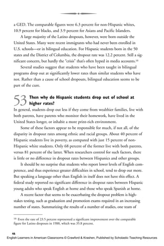 a GED. The comparable figures were 6.3 percent for non-Hispanic whites,
10.9 percent for blacks, and 3.9 percent for Asians and Pacific Islanders.
A large majority of the Latino dropouts, however, were born outside the
United States. Many were recent immigrants who had never been enrolled in
U.S. schools—or in bilingual education. For Hispanic students born in the 50
states and the District of Columbia, the dropout rate was 12.2 percent. Still a sig-
nificant concern, but hardly the “crisis” that’s often hyped in media accounts.10
Several studies suggest that students who have been taught in bilingual
programs drop out at significantly lower rates than similar students who have
not. Rather than a cause of school dropouts, bilingual education seems to be
part of the cure.
53Then why do Hispanic students drop out of school at
higher rates?
In general, students drop out less if they come from wealthier families, live with
both parents, have parents who monitor their homework, have lived in the
United States longer, or inhabit a more print-rich environment.
Some of these factors appear to be responsible for much, if not all, of the
disparity in dropout rates among ethnic and racial groups. About 40 percent of
Hispanic students live in poverty, as compared with just 15 percent of non-
Hispanic white students. Only 68 percent of the former live with both parents,
versus 81 percent of the latter. When researchers control for such factors, there
is little or no difference in dropout rates between Hispanics and other groups.
It should be no surprise that students who report lower levels of English com-
petence, and thus experience greater difficulties in school, tend to drop out more.
But speaking a language other than English in itself does not have this effect. A
federal study reported no significant difference in dropout rates between Hispanic
young adults who speak English at home and those who speak Spanish at home.
A recent factor that seems to be exacerbating the dropout problem is high-
stakes testing, such as graduation and promotion exams required in an increasing
number of states. Summarizing the results of a number of studies, one team of
46
10 Even the rate of 23.5 percent represented a significant improvement over the comparable
figure for Latino dropouts in 1988, which was 35.8 percent.
English Learners in American Classrooms © Crawford & Krashen, Published by Scholastic Teaching Resources
 